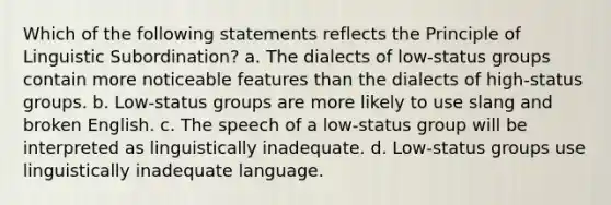 Which of the following statements reflects the Principle of Linguistic Subordination? a. The dialects of low-status groups contain more noticeable features than the dialects of high-status groups. b. Low-status groups are more likely to use slang and broken English. c. The speech of a low-status group will be interpreted as linguistically inadequate. d. Low-status groups use linguistically inadequate language.