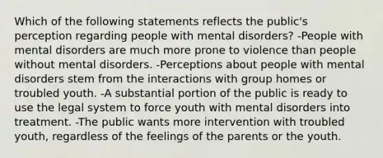 Which of the following statements reflects the public's perception regarding people with mental disorders? -People with mental disorders are much more prone to violence than people without mental disorders. -Perceptions about people with mental disorders stem from the interactions with group homes or troubled youth. -A substantial portion of the public is ready to use the legal system to force youth with mental disorders into treatment. -The public wants more intervention with troubled youth, regardless of the feelings of the parents or the youth.