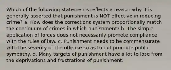 Which of the following statements reflects a reason why it is generally asserted that punishment is NOT effective in reducing crime? a. How does the corrections system proportionally match the continuum of crimes in which punishment? b. The simple application of forces does not necessarily promote compliance with the rules of law. c. Punishment needs to be commensurate with the severity of the offense so as to not promote public sympathy. d. Many targets of punishment have a lot to lose from the deprivations and frustrations of punishment.