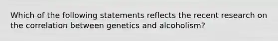 Which of the following statements reflects the recent research on the correlation between genetics and alcoholism?