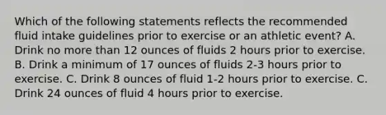 Which of the following statements reflects the recommended fluid intake guidelines prior to exercise or an athletic event? A. Drink no more than 12 ounces of fluids 2 hours prior to exercise. B. Drink a minimum of 17 ounces of fluids 2-3 hours prior to exercise. C. Drink 8 ounces of fluid 1-2 hours prior to exercise. C. Drink 24 ounces of fluid 4 hours prior to exercise.