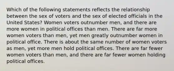 Which of the following statements reflects the relationship between the sex of voters and the sex of elected officials in the United States? Women voters outnumber men, and there are more women in political offices than men. There are far more women voters than men, yet men greatly outnumber women in political office. There is about the same number of women voters as men, yet more men hold political offices. There are far fewer women voters than men, and there are far fewer women holding political offices.