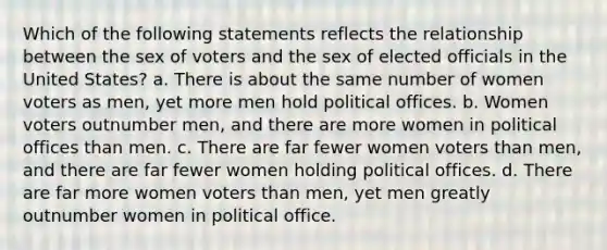 Which of the following statements reflects the relationship between the sex of voters and the sex of elected officials in the United States? a. There is about the same number of women voters as men, yet more men hold political offices. b. Women voters outnumber men, and there are more women in political offices than men. c. There are far fewer women voters than men, and there are far fewer women holding political offices. d. There are far more women voters than men, yet men greatly outnumber women in political office.