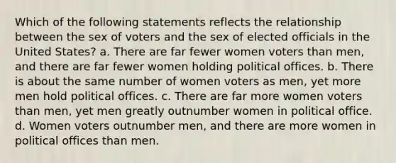 Which of the following statements reflects the relationship between the sex of voters and the sex of elected officials in the United States? a. There are far fewer women voters than men, and there are far fewer women holding political offices. b. There is about the same number of women voters as men, yet more men hold political offices. c. There are far more women voters than men, yet men greatly outnumber women in political office. d. Women voters outnumber men, and there are more women in political offices than men.