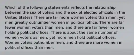 Which of the following statements reflects the relationship between the sex of voters and the sex of elected officials in the United States? There are far more women voters than men, yet men greatly outnumber women in political office. There are far fewer women voters than men, and there are far fewer women holding political offices. There is about the same number of women voters as men, yet more men hold political offices. Women voters outnumber men, and there are more women in political offices than men.