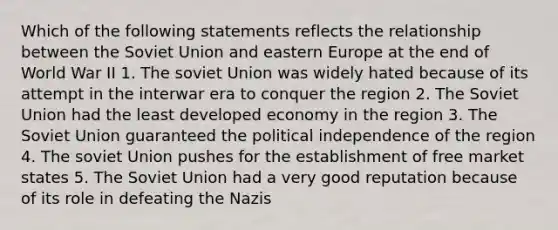 Which of the following statements reflects the relationship between the Soviet Union and eastern Europe at the end of World War II 1. The soviet Union was widely hated because of its attempt in the interwar era to conquer the region 2. The Soviet Union had the least developed economy in the region 3. The Soviet Union guaranteed the political independence of the region 4. The soviet Union pushes for the establishment of free market states 5. The Soviet Union had a very good reputation because of its role in defeating the Nazis