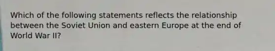 Which of the following statements reflects the relationship between the Soviet Union and eastern Europe at the end of World War II?