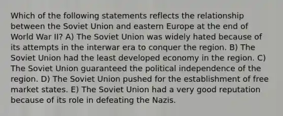 Which of the following statements reflects the relationship between the Soviet Union and eastern Europe at the end of World War II? A) The Soviet Union was widely hated because of its attempts in the interwar era to conquer the region. B) The Soviet Union had the least developed economy in the region. C) The Soviet Union guaranteed the political independence of the region. D) The Soviet Union pushed for the establishment of free market states. E) The Soviet Union had a very good reputation because of its role in defeating the Nazis.