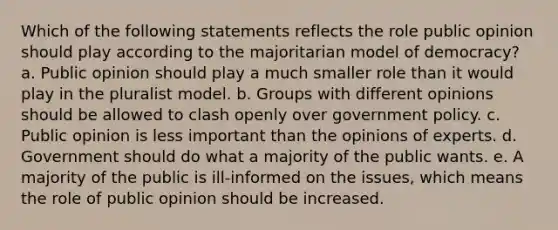 Which of the following statements reflects the role public opinion should play according to the majoritarian model of democracy? a. Public opinion should play a much smaller role than it would play in the pluralist model. b. Groups with different opinions should be allowed to clash openly over government policy. c. Public opinion is less important than the opinions of experts. d. Government should do what a majority of the public wants. e. A majority of the public is ill-informed on the issues, which means the role of public opinion should be increased.