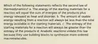 Which of the following statements reflects the second law of thermodynamics? a. The energy of the starting materials for a reaction will equal the sum of energies of the products plus energy released as heat and disorder. b. The amount of usable energy resulting from a reaction will always be less than the total energy available in the starting materials. c. The entropy of the starting materials for a reaction will always be greater than the entropy of the products d. Anabolic reactions violate this law because they use building blocks to synthesize more ordered macromolecules.