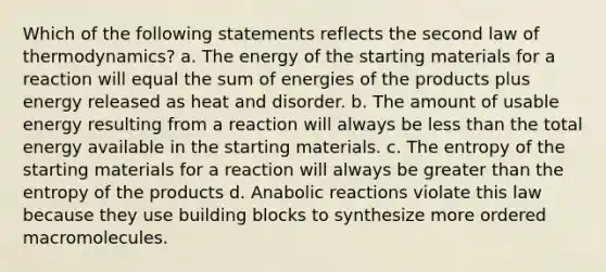 Which of the following statements reflects the second law of thermodynamics? a. The energy of the starting materials for a reaction will equal the sum of energies of the products plus energy released as heat and disorder. b. The amount of usable energy resulting from a reaction will always be less than the total energy available in the starting materials. c. The entropy of the starting materials for a reaction will always be greater than the entropy of the products d. Anabolic reactions violate this law because they use building blocks to synthesize more ordered macromolecules.