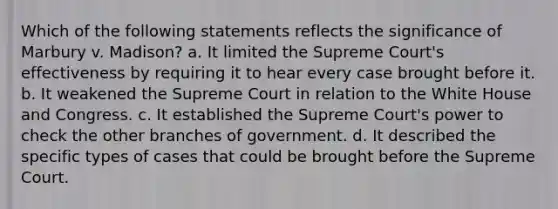 Which of the following statements reflects the significance of Marbury v. Madison? a. It limited the Supreme Court's effectiveness by requiring it to hear every case brought before it. b. It weakened the Supreme Court in relation to the White House and Congress. c. It established the Supreme Court's power to check the other branches of government. d. It described the specific types of cases that could be brought before the Supreme Court.