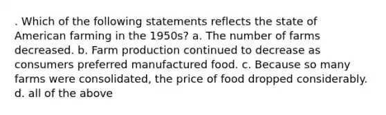 . Which of the following statements reflects the state of American farming in the 1950s? a. The number of farms decreased. b. Farm production continued to decrease as consumers preferred manufactured food. c. Because so many farms were consolidated, the price of food dropped considerably. d. all of the above