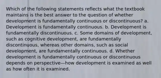 Which of the following statements reflects what the textbook maintains is the best answer to the question of whether development is fundamentally continuous or discontinuous? a. Development is fundamentally continuous. b. Development is fundamentally discontinuous. c. Some domains of development, such as cognitive development, are fundamentally discontinuous, whereas other domains, such as social development, are fundamentally continuous. d. Whether development is fundamentally continuous or discontinuous depends on perspective—how development is examined as well as how often it is examined.