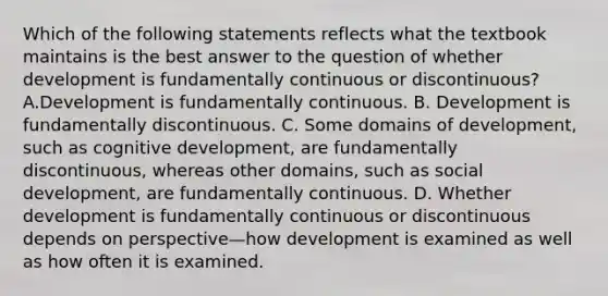 Which of the following statements reflects what the textbook maintains is the best answer to the question of whether development is fundamentally continuous or discontinuous? A.Development is fundamentally continuous. B. Development is fundamentally discontinuous. C. Some domains of development, such as cognitive development, are fundamentally discontinuous, whereas other domains, such as social development, are fundamentally continuous. D. Whether development is fundamentally continuous or discontinuous depends on perspective—how development is examined as well as how often it is examined.