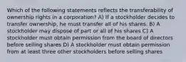 Which of the following statements reflects the transferability of ownership rights in a corporation? A) If a stockholder decides to transfer ownership, he must transfer all of his shares. B) A stockholder may dispose of part or all of his shares C) A stockholder must obtain permission from the board of directors before selling shares D) A stockholder must obtain permission from at least three other stockholders before selling shares