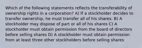 Which of the following statements reflects the transferability of ownership rights in a corporation? A) If a stockholder decides to transfer ownership, he must transfer all of his shares. B) A stockholder may dispose of part or all of his shares C) A stockholder must obtain permission from the board of directors before selling shares D) A stockholder must obtain permission from at least three other stockholders before selling shares