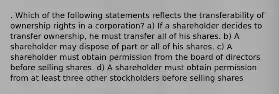 . Which of the following statements reflects the transferability of ownership rights in a corporation? a) If a shareholder decides to transfer ownership, he must transfer all of his shares. b) A shareholder may dispose of part or all of his shares. c) A shareholder must obtain permission from the board of directors before selling shares. d) A shareholder must obtain permission from at least three other stockholders before selling shares