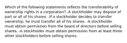 Which of the following statements reflects the transferability of ownership rights in a corporation? -A stockholder may dispose of part or all of his shares. -If a stockholder decides to transfer ownership, he must transfer all of his shares. -A stockholder must obtain permission from the board of directors before selling shares. -A stockholder must obtain permission from at least three other stockholders before selling shares.