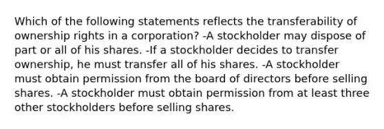 Which of the following statements reflects the transferability of ownership rights in a corporation? -A stockholder may dispose of part or all of his shares. -If a stockholder decides to transfer ownership, he must transfer all of his shares. -A stockholder must obtain permission from the board of directors before selling shares. -A stockholder must obtain permission from at least three other stockholders before selling shares.