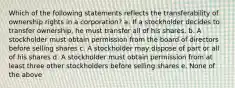 Which of the following statements reflects the transferability of ownership rights in a corporation? a. If a stockholder decides to transfer ownership, he must transfer all of his shares. b. A stockholder must obtain permission from the board of directors before selling shares c. A stockholder may dispose of part or all of his shares d. A stockholder must obtain permission from at least three other stockholders before selling shares e. None of the above