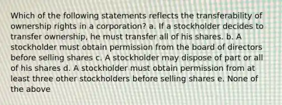 Which of the following statements reflects the transferability of ownership rights in a corporation? a. If a stockholder decides to transfer ownership, he must transfer all of his shares. b. A stockholder must obtain permission from the board of directors before selling shares c. A stockholder may dispose of part or all of his shares d. A stockholder must obtain permission from at least three other stockholders before selling shares e. None of the above