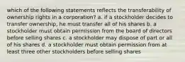 which of the following statements reflects the transferability of ownership rights in a corporation? a. if a stockholder decides to transfer ownership, he must transfer all of his shares b. a stockholder must obtain permission from the board of directors before selling shares c. a stockholder may dispose of part or all of his shares d. a stockholder must obtain permission from at least three other stockholders before selling shares