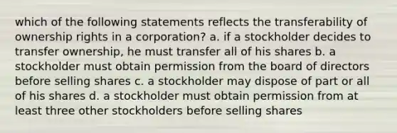 which of the following statements reflects the transferability of ownership rights in a corporation? a. if a stockholder decides to transfer ownership, he must transfer all of his shares b. a stockholder must obtain permission from the board of directors before selling shares c. a stockholder may dispose of part or all of his shares d. a stockholder must obtain permission from at least three other stockholders before selling shares