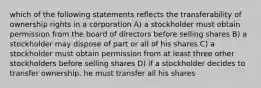 which of the following statements reflects the transferability of ownership rights in a corporation A) a stockholder must obtain permission from the board of directors before selling shares B) a stockholder may dispose of part or all of his shares C) a stockholder must obtain permission from at least three other stockholders before selling shares D) if a stockholder decides to transfer ownership, he must transfer all his shares