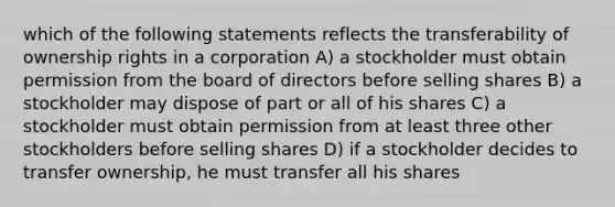 which of the following statements reflects the transferability of ownership rights in a corporation A) a stockholder must obtain permission from the board of directors before selling shares B) a stockholder may dispose of part or all of his shares C) a stockholder must obtain permission from at least three other stockholders before selling shares D) if a stockholder decides to transfer ownership, he must transfer all his shares