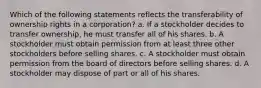 Which of the following statements reflects the transferability of ownership rights in a corporation? a. If a stockholder decides to transfer ownership, he must transfer all of his shares. b. A stockholder must obtain permission from at least three other stockholders before selling shares. c. A stockholder must obtain permission from the board of directors before selling shares. d. A stockholder may dispose of part or all of his shares.