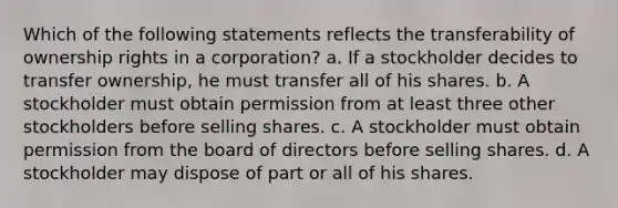 Which of the following statements reflects the transferability of ownership rights in a corporation? a. If a stockholder decides to transfer ownership, he must transfer all of his shares. b. A stockholder must obtain permission from at least three other stockholders before selling shares. c. A stockholder must obtain permission from the board of directors before selling shares. d. A stockholder may dispose of part or all of his shares.