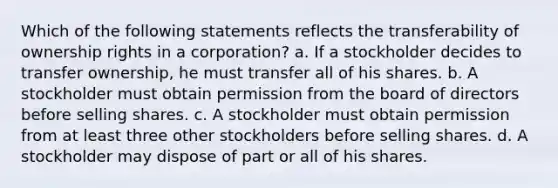 Which of the following statements reflects the transferability of ownership rights in a corporation? a. If a stockholder decides to transfer ownership, he must transfer all of his shares. b. A stockholder must obtain permission from the board of directors before selling shares. c. A stockholder must obtain permission from at least three other stockholders before selling shares. d. A stockholder may dispose of part or all of his shares.