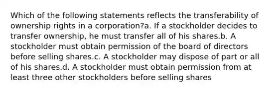 Which of the following statements reflects the transferability of ownership rights in a corporation?a. If a stockholder decides to transfer ownership, he must transfer all of his shares.b. A stockholder must obtain permission of the board of directors before selling shares.c. A stockholder may dispose of part or all of his shares.d. A stockholder must obtain permission from at least three other stockholders before selling shares