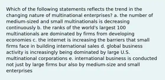 Which of the following statements reflects the trend in the changing nature of multinational enterprises? a. the number of medium-sized and small multinationals is decreasing continuously b. the ranks of the world's largest 100 multinationals are dominated by firms from developing economies c. the internet is increasing the barriers that small firms face in building international sales d. global business activity is increasingly being dominated by large U.S. multinational corporations e. international business is conducted not just by large firms bur also by medium-size and small enterprises