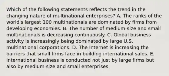 Which of the following statements reflects the trend in the changing nature of multinational enterprises? A. The ranks of the world's largest 100 multinationals are dominated by firms from developing economies. B. The number of medium-size and small multinationals is decreasing continuously. C. Global business activity is increasingly being dominated by large U.S. multinational corporations. D. The Internet is increasing the barriers that small firms face in building international sales. E. International business is conducted not just by large firms but also by medium-size and small enterprises.