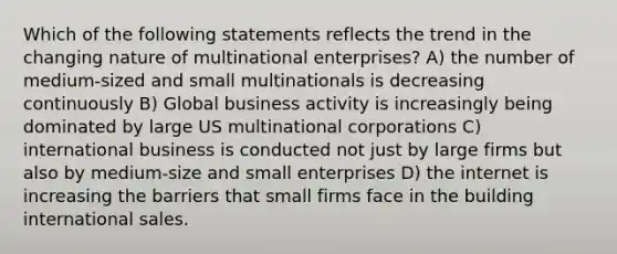 Which of the following statements reflects the trend in the changing nature of multinational enterprises? A) the number of medium-sized and small multinationals is decreasing continuously B) Global business activity is increasingly being dominated by large US multinational corporations C) international business is conducted not just by large firms but also by medium-size and small enterprises D) the internet is increasing the barriers that small firms face in the building international sales.