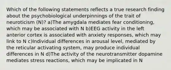 Which of the following statements reflects a true research finding about the psychobiological underpinnings of the trait of neuroticism (N)? a)The amygdala mediates fear conditioning, which may be associated with N b)EEG activity in the left anterior cortex is associated with anxiety responses, which may link to N c)Individual differences in arousal level, mediated by the reticular activating system, may produce individual differences in N d)The activity of the neurotransmitter dopamine mediates stress reactions, which may be implicated in N