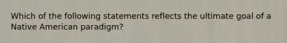 Which of the following statements reflects the ultimate goal of a Native American paradigm?