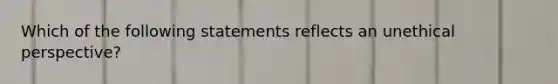 Which of the following statements reflects an unethical perspective?