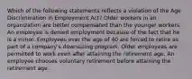 Which of the following statements reflects a violation of the Age Discrimination in Employment Act? Older workers in an organization are better compensated than the younger workers. An employee is denied employment because of the fact that he is a minor. Employees over the age of 40 are forced to retire as part of a company's downsizing program. Older employees are permitted to work even after attaining the retirement age. An employee chooses voluntary retirement before attaining the retirement age.