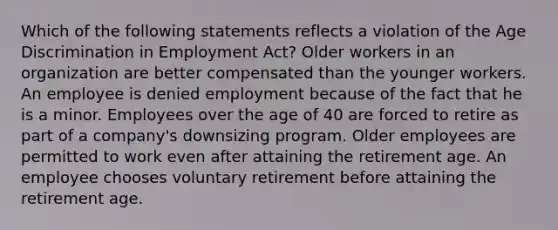 Which of the following statements reflects a violation of the Age Discrimination in Employment Act? Older workers in an organization are better compensated than the younger workers. An employee is denied employment because of the fact that he is a minor. Employees over the age of 40 are forced to retire as part of a company's downsizing program. Older employees are permitted to work even after attaining the retirement age. An employee chooses voluntary retirement before attaining the retirement age.