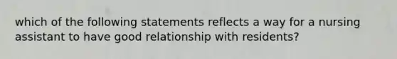 which of the following statements reflects a way for a nursing assistant to have good relationship with residents?