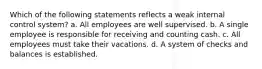 Which of the following statements reflects a weak internal control system? a. All employees are well supervised. b. A single employee is responsible for receiving and counting cash. c. All employees must take their vacations. d. A system of checks and balances is established.