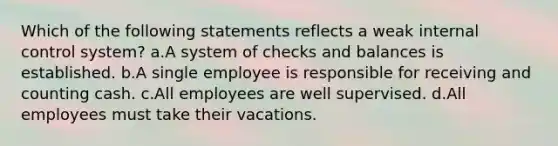 Which of the following statements reflects a weak internal control system? a.A system of checks and balances is established. b.A single employee is responsible for receiving and counting cash. c.All employees are well supervised. d.All employees must take their vacations.