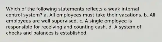 Which of the following statements reflects a weak internal control system? a. All employees must take their vacations. b. All employees are well supervised. c. A single employee is responsible for receiving and counting cash. d. A system of checks and balances is established.