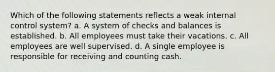 Which of the following statements reflects a weak internal control system? a. A system of checks and balances is established. b. All employees must take their vacations. c. All employees are well supervised. d. A single employee is responsible for receiving and counting cash.