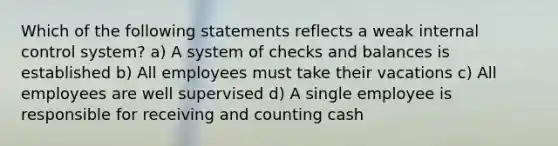 Which of the following statements reflects a weak <a href='https://www.questionai.com/knowledge/kjj42owoAP-internal-control' class='anchor-knowledge'>internal control</a> system? a) A system of checks and balances is established b) All employees must take their vacations c) All employees are well supervised d) A single employee is responsible for receiving and counting cash