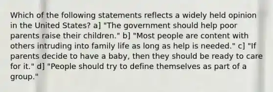 Which of the following statements reflects a widely held opinion in the United States? a] "The government should help poor parents raise their children." b] "Most people are content with others intruding into family life as long as help is needed." c] "If parents decide to have a baby, then they should be ready to care for it." d] "People should try to define themselves as part of a group."