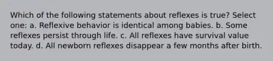 Which of the following statements about reflexes is true? Select one: a. Reflexive behavior is identical among babies. b. Some reflexes persist through life. c. All reflexes have survival value today. d. All newborn reflexes disappear a few months after birth.